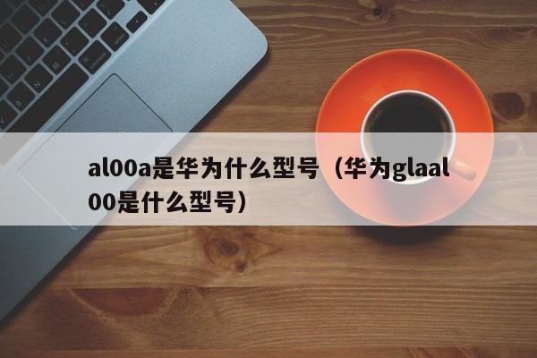 al00a是华为什么型号（华为glaal00是什么型号）-第1张图片-欧交易所