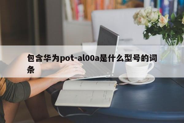 包含华为pot-al00a是什么型号的词条-第1张图片-尚力财经