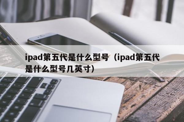 ipad第五代是什么型号（ipad第五代是什么型号几英寸）-第1张图片-欧交易所