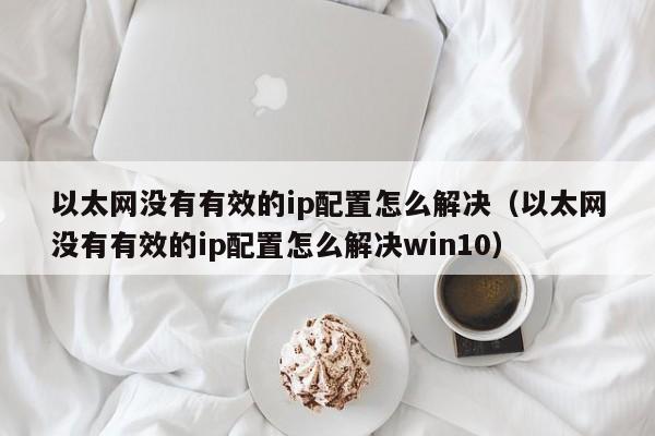 以太网没有有效的ip配置怎么解决（以太网没有有效的ip配置怎么解决win10）-第1张图片-尚力财经