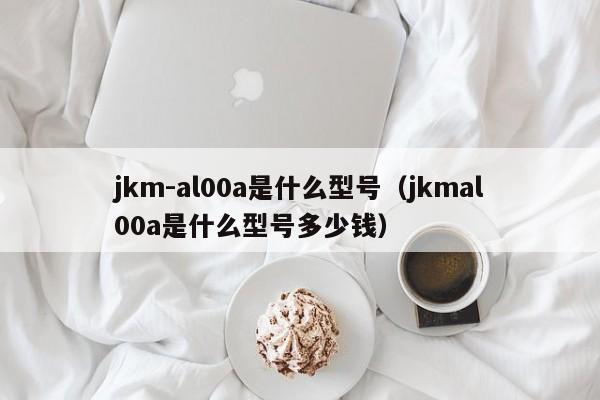 jkm-al00a是什么型号（jkmal00a是什么型号多少钱）-第1张图片-欧交易所