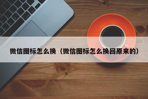 微信图标怎么换（微信图标怎么换回原来的）-第1张图片-欧交易所