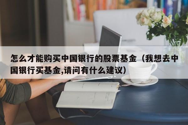 怎么才能购买中国银行的股票基金（我想去中国银行买基金,请问有什么建议）-第1张图片-欧交易所