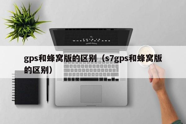 gps和蜂窝版的区别（s7gps和蜂窝版的区别）-第1张图片-尚力财经