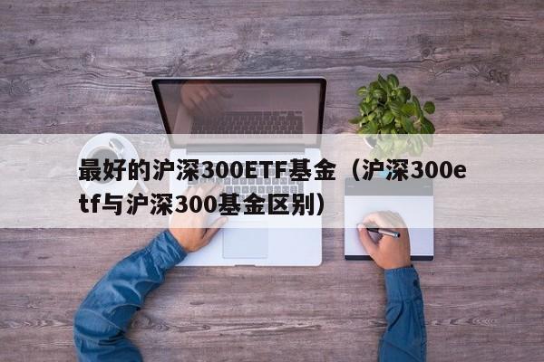 最好的沪深300ETF基金（沪深300etf与沪深300基金区别）-第1张图片-欧交易所