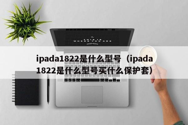 ipada1822是什么型号（ipada1822是什么型号买什么保护套）-第1张图片-欧交易所