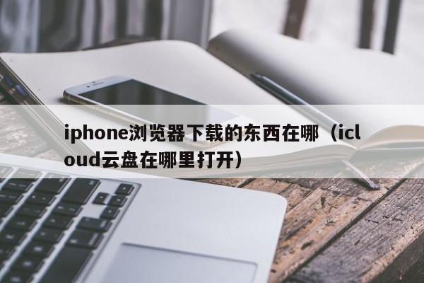 iphone浏览器下载的东西在哪（icloud云盘在哪里打开）-第1张图片-欧交易所