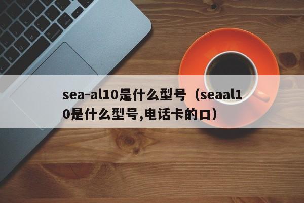 sea-al10是什么型号（seaal10是什么型号,电话卡的口）-第1张图片-欧交易所