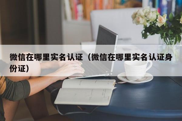 微信在哪里实名认证（微信在哪里实名认证身份证）-第1张图片-尚力财经