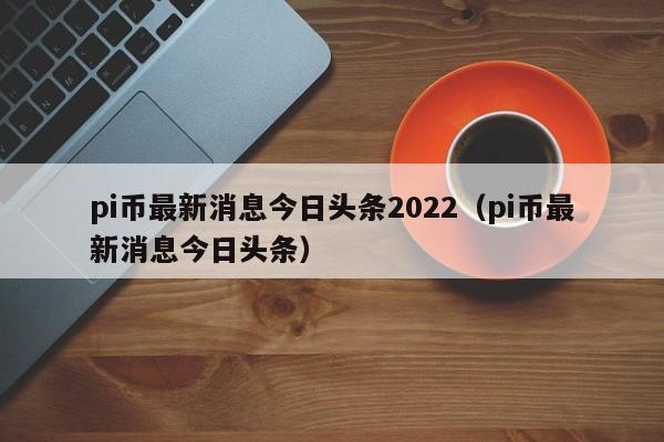 pi币最新消息今日头条2022（pi币最新消息今日头条）-第1张图片-欧交易所