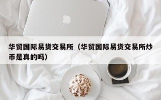 华贸国际易货交易所（华贸国际易货交易所炒币是真的吗）