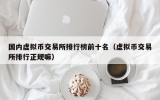 国内虚拟币交易所排行榜前十名（虚拟币交易所排行正规嘛）