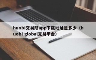 huobi交易所app下载地址是多少（huobi global交易平台）