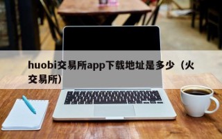 huobi交易所app下载地址是多少（火交易所）