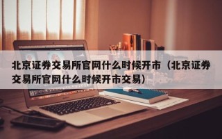 北京证券交易所官网什么时候开市（北京证券交易所官网什么时候开市交易）