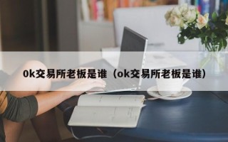 0k交易所老板是谁（ok交易所老板是谁）