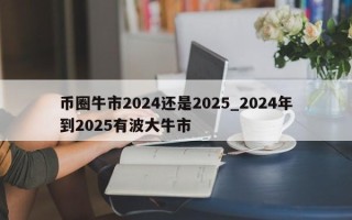 币圈牛市2024还是2025_2024年到2025有波大牛市