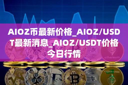 AIOZ币最新价格_AIOZ／USDT最新消息_AIOZ／USDT价格今日行情-第1张图片-欧交易所