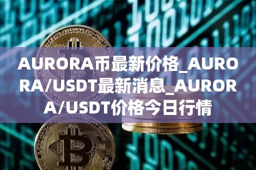 AURORA币最新价格_AURORA／USDT最新消息_AURORA／USDT价格今日行情-第1张图片-欧交易所