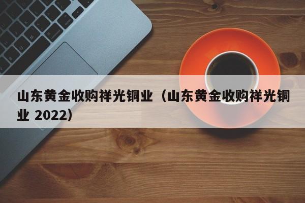 山东黄金收购祥光铜业(山东黄金收购祥光铜业 2022-第1张图片-尚力