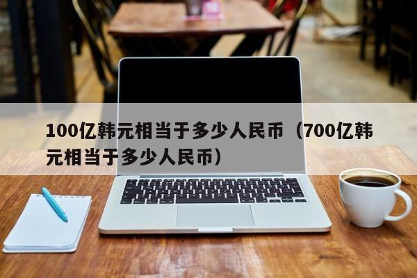 100億韓元相當於多少人民幣(700億韓元相當於多少人民幣)-第1張圖片