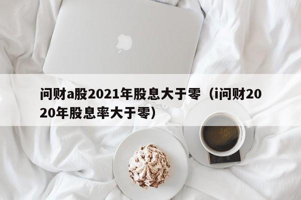 問財a股2021年股息大於零(i問財2020年股息率大於零)-第1張圖片-尚力