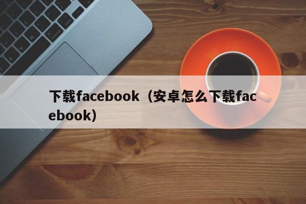 下載facebook(安卓怎麼下載facebook)-第1張圖片-尚力財經