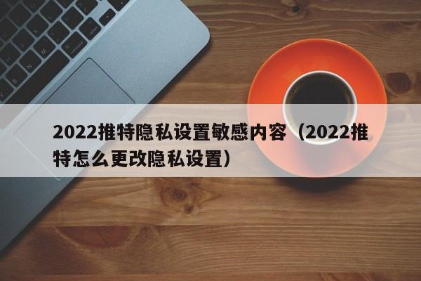 2022推特隱私設置敏感內容(2022推特怎麼更改隱私設置)-第1張圖片