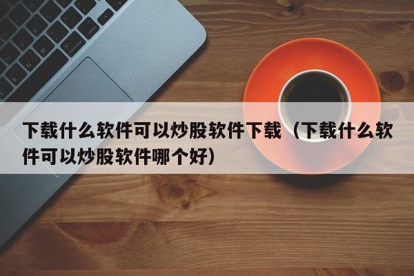 下载什么软件可以炒股软件下载（下载什么软件可以炒股软件哪个好）-第1张图片-尚力财经