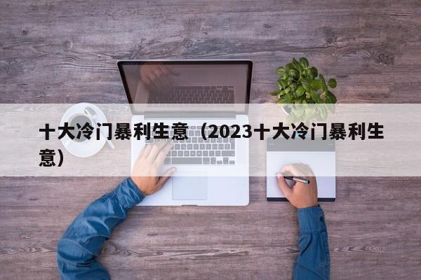 十大冷门暴利生意（2023十大冷门暴利生意）-第1张图片-尚力财经