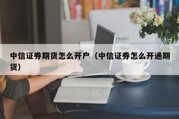 中信证券期货怎么开户（中信证券怎么开通期货）-第1张图片-欧交易所