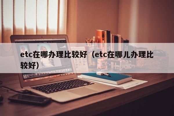 etc在哪办理比较好（etc在哪儿办理比较好）-第1张图片-欧交易所