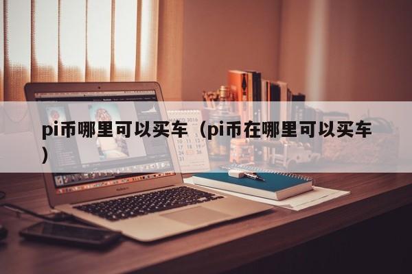 pi币哪里可以买车（pi币在哪里可以买车）-第1张图片-尚力财经