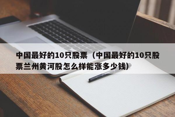 中国最好的10只股票（中国最好的10只股票兰州黄河股怎么样能涨多少钱）-第1张图片-欧交易所