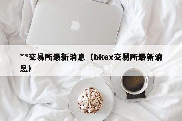 **交易所最新消息（bkex交易所最新消息）-第1张图片-欧交易所