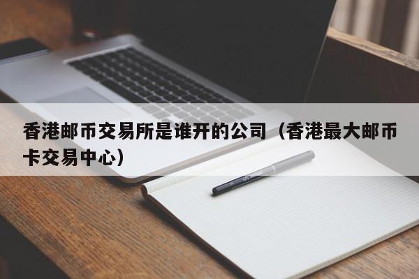 香港邮币交易所是谁开的公司（香港最大邮币卡交易中心）-第1张图片-欧交易所