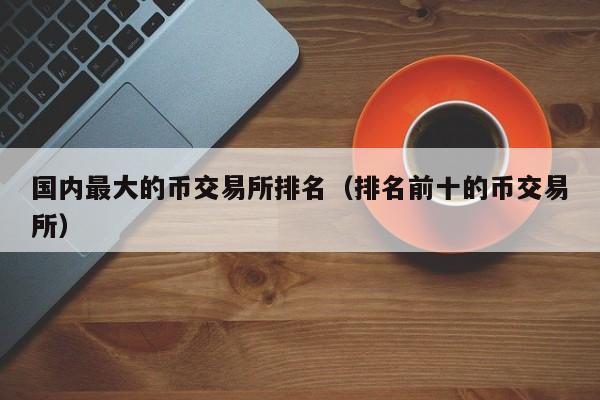 国内最大的币交易所排名（排名前十的币交易所）-第1张图片-欧交易所