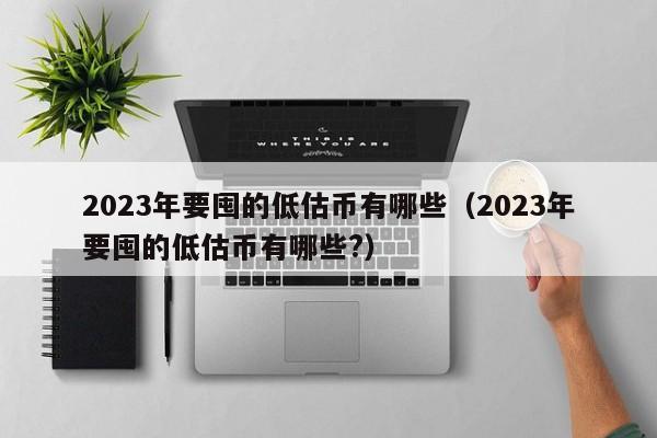 2023年要囤的低估币有哪些（2023年要囤的低估币有哪些?）-第1张图片-尚力财经