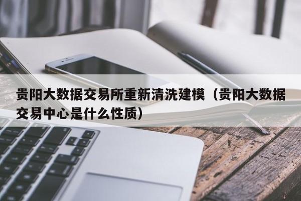 贵阳大数据交易所重新清洗建模（贵阳大数据交易中心是什么性质）-第1张图片-尚力财经