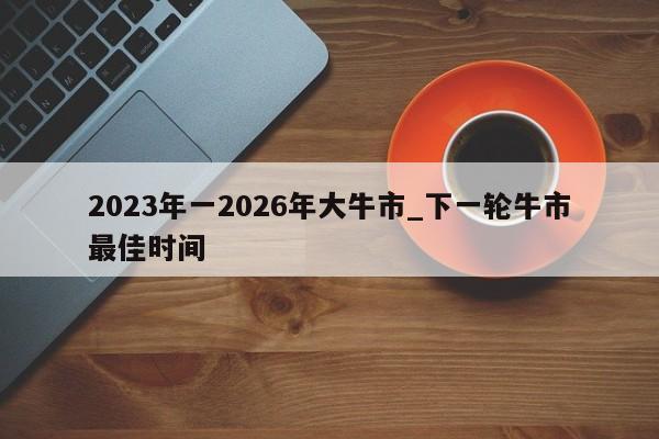 2023年一2026年大牛市_下一轮牛市最佳时间-第1张图片-欧交易所