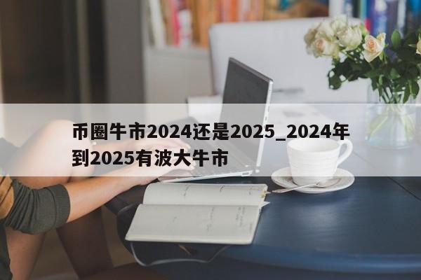 币圈牛市2024还是2025_2024年到2025有波大牛市-第1张图片-欧交易所