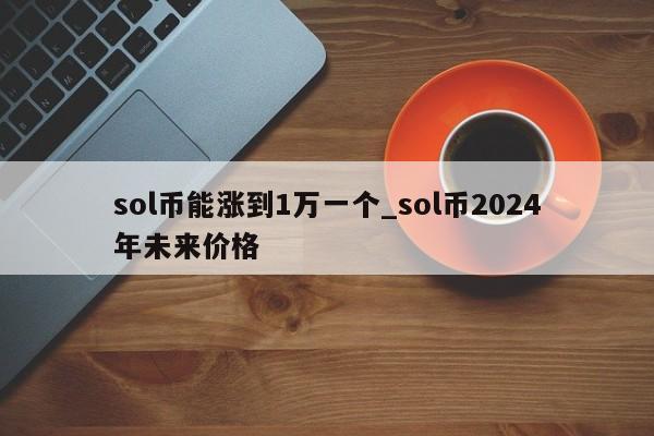 sol币能涨到1万一个_sol币2024年未来价格-第1张图片-尚力财经