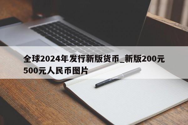 全球2024年发行新版货币_新版200元500元人民币图片-第1张图片-尚力财经