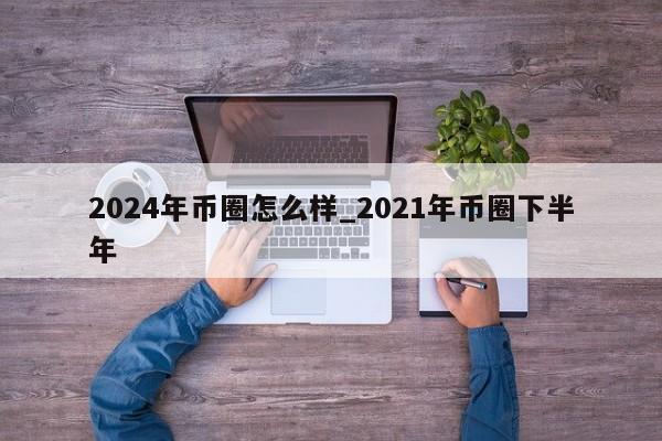 2024年币圈怎么样_2021年币圈下半年-第1张图片-尚力财经