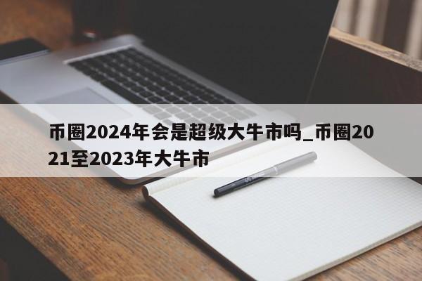 币圈2024年会是超级大牛市吗_币圈2021至2023年大牛市-第1张图片-尚力财经